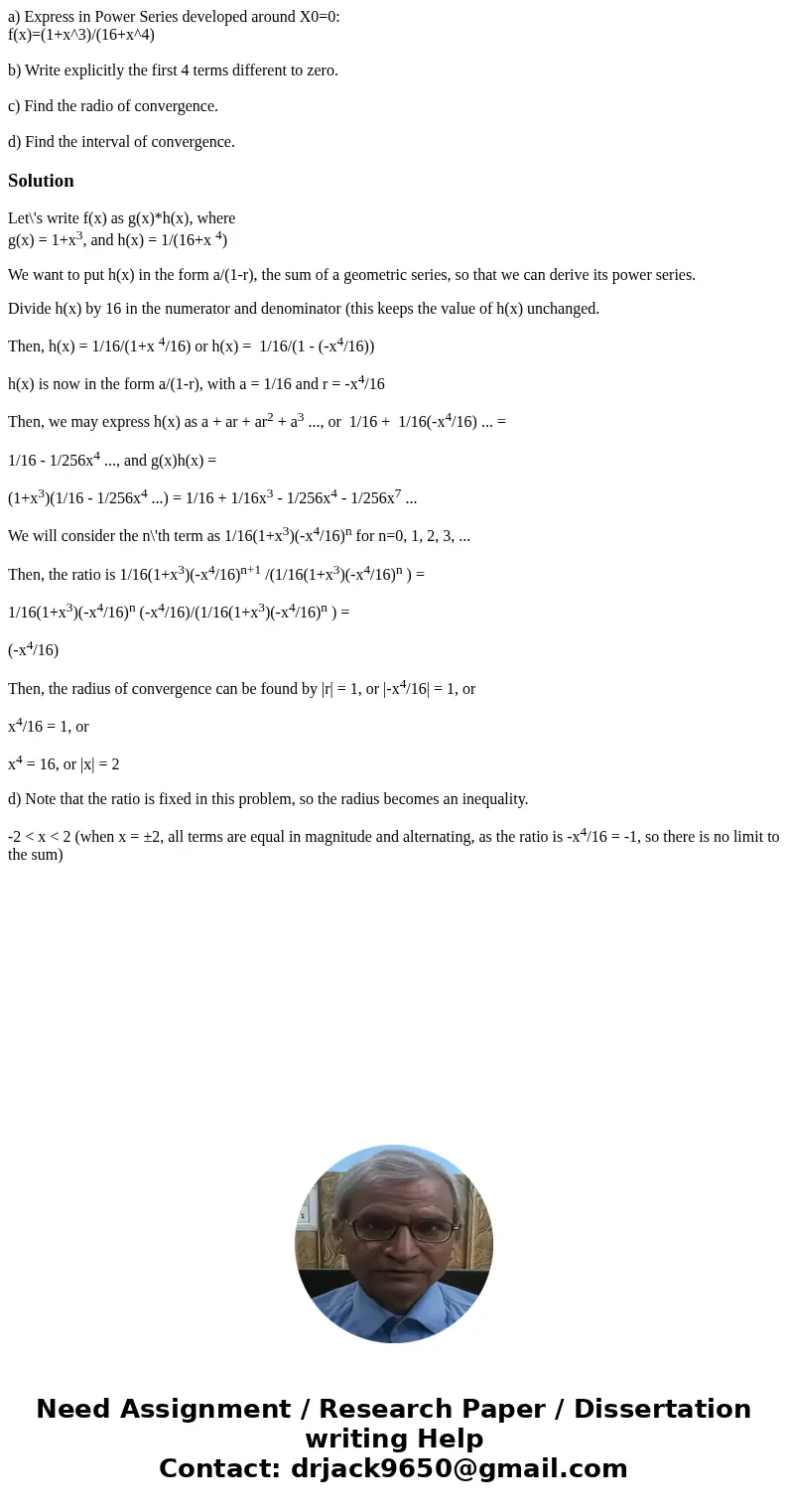 a) Express in Power Series developed around X0=0: f(x)=(1+x^3)/(16+x^4) b) Write explicitly the first 4 terms different to zero. c) Find the radio of convergenc a) Express in Power Series developed around X0=0: f(x)=(1+x^3)/(16+x^4) b) Write explicitly the first 4 terms different to zero. c) Find the radio of convergenc