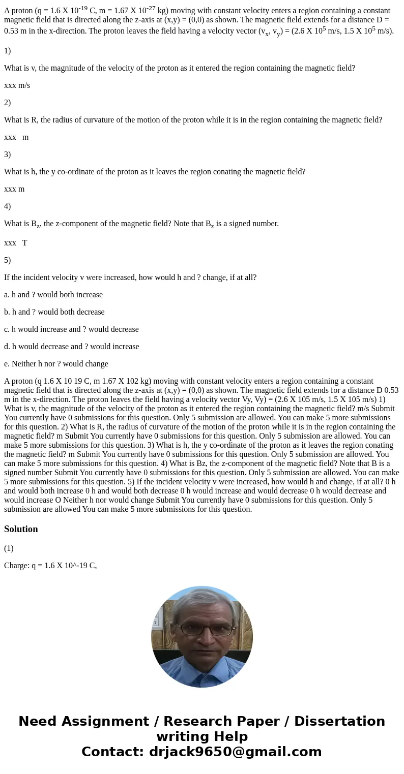 A proton (q = 1.6 X 10-19 C, m = 1.67 X 10-27 kg) moving with constant velocity enters a region containing a constant magnetic field that is directed along the  A proton (q = 1.6 X 10-19 C, m = 1.67 X 10-27 kg) moving with constant velocity enters a region containing a constant magnetic field that is directed along the