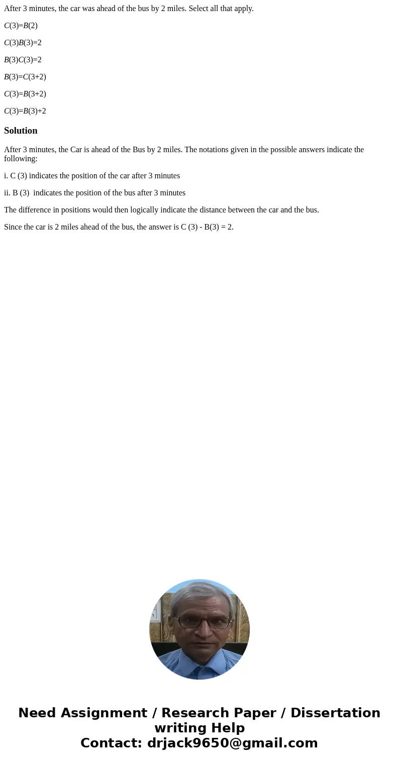 After 3 minutes, the car was ahead of the bus by 2 miles. Select all that apply. C(3)=B(2) C(3)B(3)=2 B(3)C(3)=2 B(3)=C(3+2) C(3)=B(3+2) C(3)=B(3)+2SolutionAfte After 3 minutes, the car was ahead of the bus by 2 miles. Select all that apply. C(3)=B(2) C(3)B(3)=2 B(3)C(3)=2 B(3)=C(3+2) C(3)=B(3+2) C(3)=B(3)+2SolutionAfte