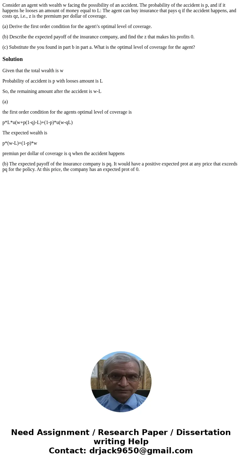 Consider an agent with wealth w facing the possibility of an accident. The probability of the accident is p, and if it happens he looses an amount of money equa Consider an agent with wealth w facing the possibility of an accident. The probability of the accident is p, and if it happens he looses an amount of money equa