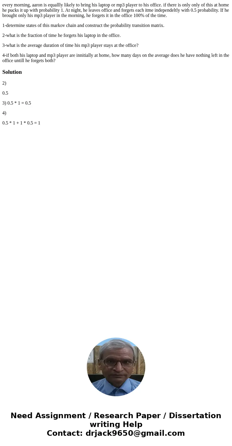 every morning, aaron is equallly likely to bring his laptop or mp3 player to his office. if there is only only of this at home he pucks it up with probability 1 every morning, aaron is equallly likely to bring his laptop or mp3 player to his office. if there is only only of this at home he pucks it up with probability 1