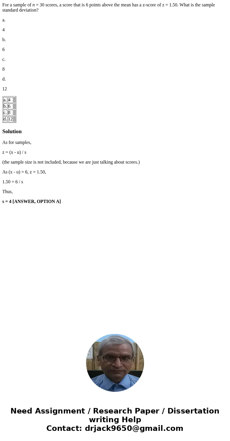 For a sample of n = 30 scores, a score that is 6 points above the mean has a z-score of z = 1.50. What is the sample standard deviation? a. 4 b. 6 c. 8 d. 12 a. For a sample of n = 30 scores, a score that is 6 points above the mean has a z-score of z = 1.50. What is the sample standard deviation? a. 4 b. 6 c. 8 d. 12 a.