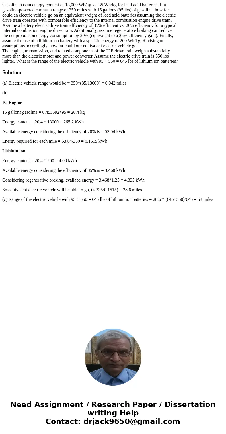 Gasoline has an energy content of 13,000 Wh/kg vs. 35 Wh/kg for lead-acid batteries. If a gasoline-powered car has a range of 350 miles with 15 gallons (95 lbs) Gasoline has an energy content of 13,000 Wh/kg vs. 35 Wh/kg for lead-acid batteries. If a gasoline-powered car has a range of 350 miles with 15 gallons (95 lbs)