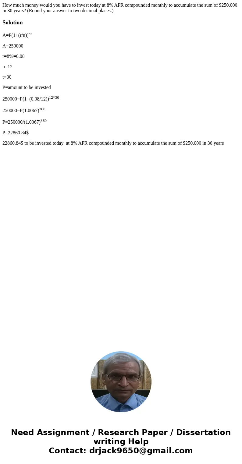How much money would you have to invest today at 8% APR compounded monthly to accumulate the sum of $250,000 in 30 years? (Round your answer to two decimal plac