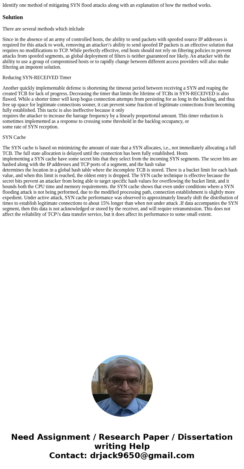 Identify one method of mitigating SYN flood attacks along with an explanation of how the method works.SolutionThere are several methods which inlclude Since in  Identify one method of mitigating SYN flood attacks along with an explanation of how the method works.SolutionThere are several methods which inlclude Since in