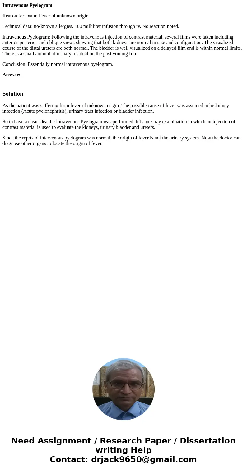 Intravenous Pyelogram Reason for exam: Fever of unknown origin Technical data: no-known allergies. 100 milliliter infusion through iv. No reaction noted. Intrav Intravenous Pyelogram Reason for exam: Fever of unknown origin Technical data: no-known allergies. 100 milliliter infusion through iv. No reaction noted. Intrav
