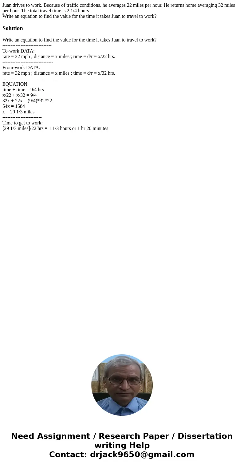 Juan drives to work. Because of traffic conditions, he averages 22 miles per hour. He returns home averaging 32 miles per hour. The total travel time is 2 1/4 h Juan drives to work. Because of traffic conditions, he averages 22 miles per hour. He returns home averaging 32 miles per hour. The total travel time is 2 1/4 h