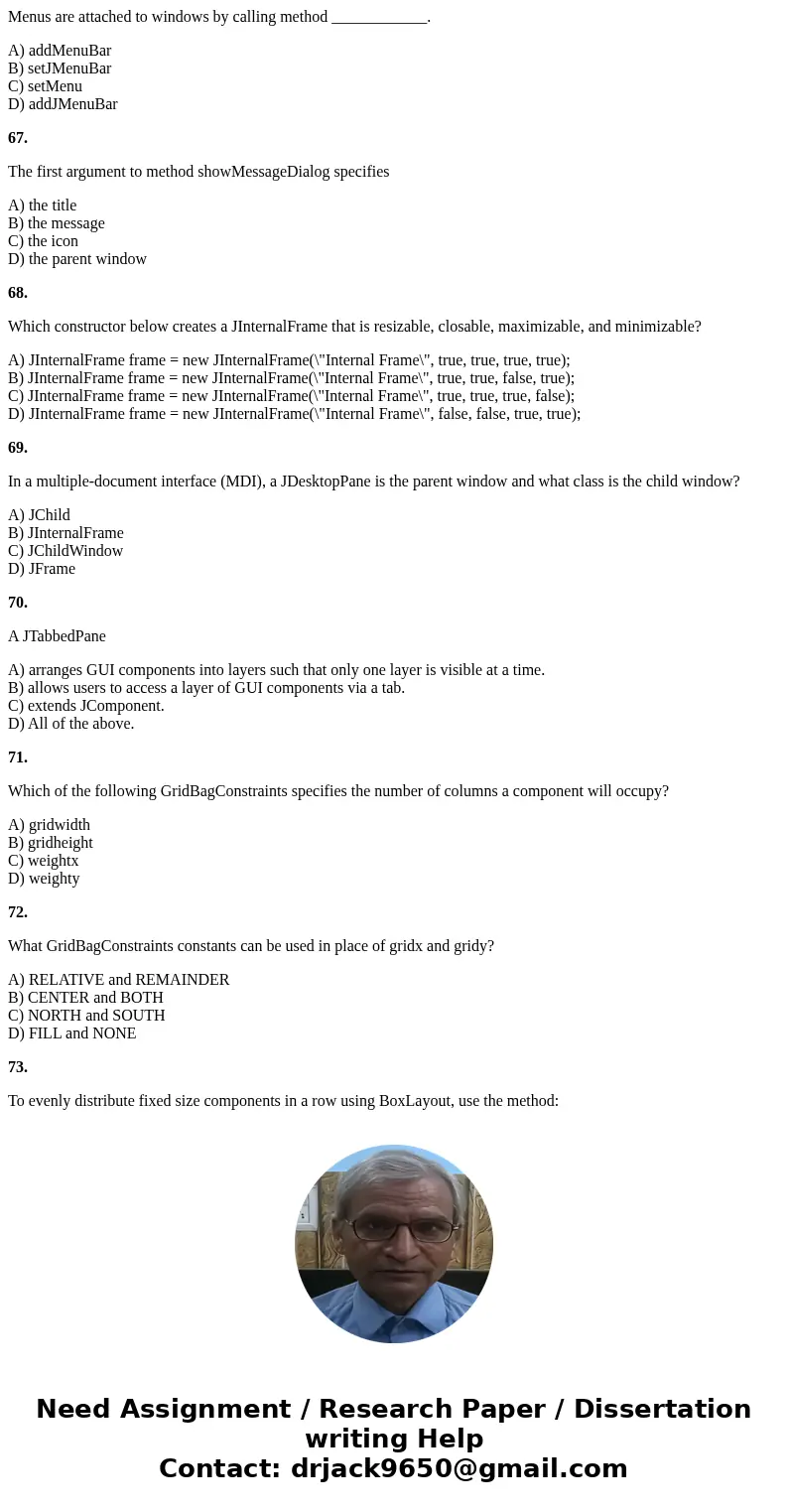 Menus are attached to windows by calling method ____________. A) addMenuBar B) setJMenuBar C) setMenu D) addJMenuBar 67. The first argument to method showMessag