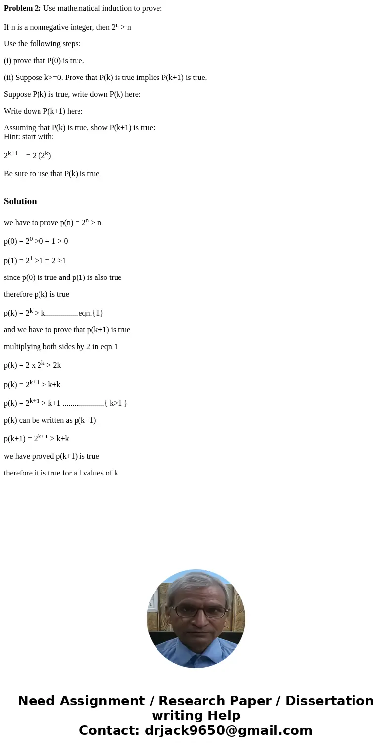 Problem 2: Use mathematical induction to prove: If n is a nonnegative integer, then 2n > n Use the following steps: (i) prove that P(0) is true. (ii) Suppose Problem 2: Use mathematical induction to prove: If n is a nonnegative integer, then 2n > n Use the following steps: (i) prove that P(0) is true. (ii) Suppose