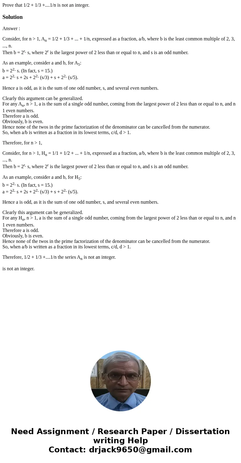 Prove that 1/2 + 1/3 +....1/n is not an integer.SolutionAnswer : Consider, for n > 1, An = 1/2 + 1/3 + ... + 1/n, expressed as a fraction, a/b, where b is th Prove that 1/2 + 1/3 +....1/n is not an integer.SolutionAnswer : Consider, for n > 1, An = 1/2 + 1/3 + ... + 1/n, expressed as a fraction, a/b, where b is th