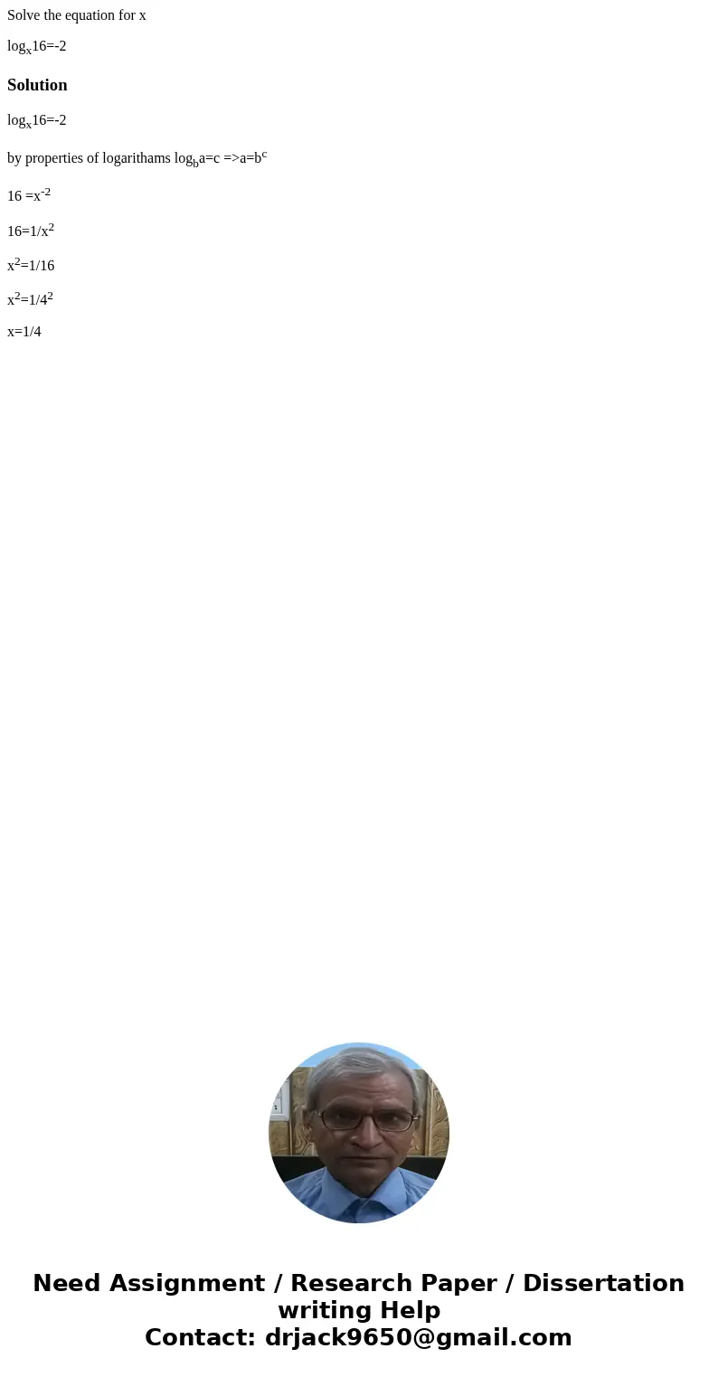 Solve the equation for x logx16=-2Solutionlogx16=-2 by properties of logarithams logba=c =>a=bc 16 =x-2 16=1/x2 x2=1/16 x2=1/42 x=1/4