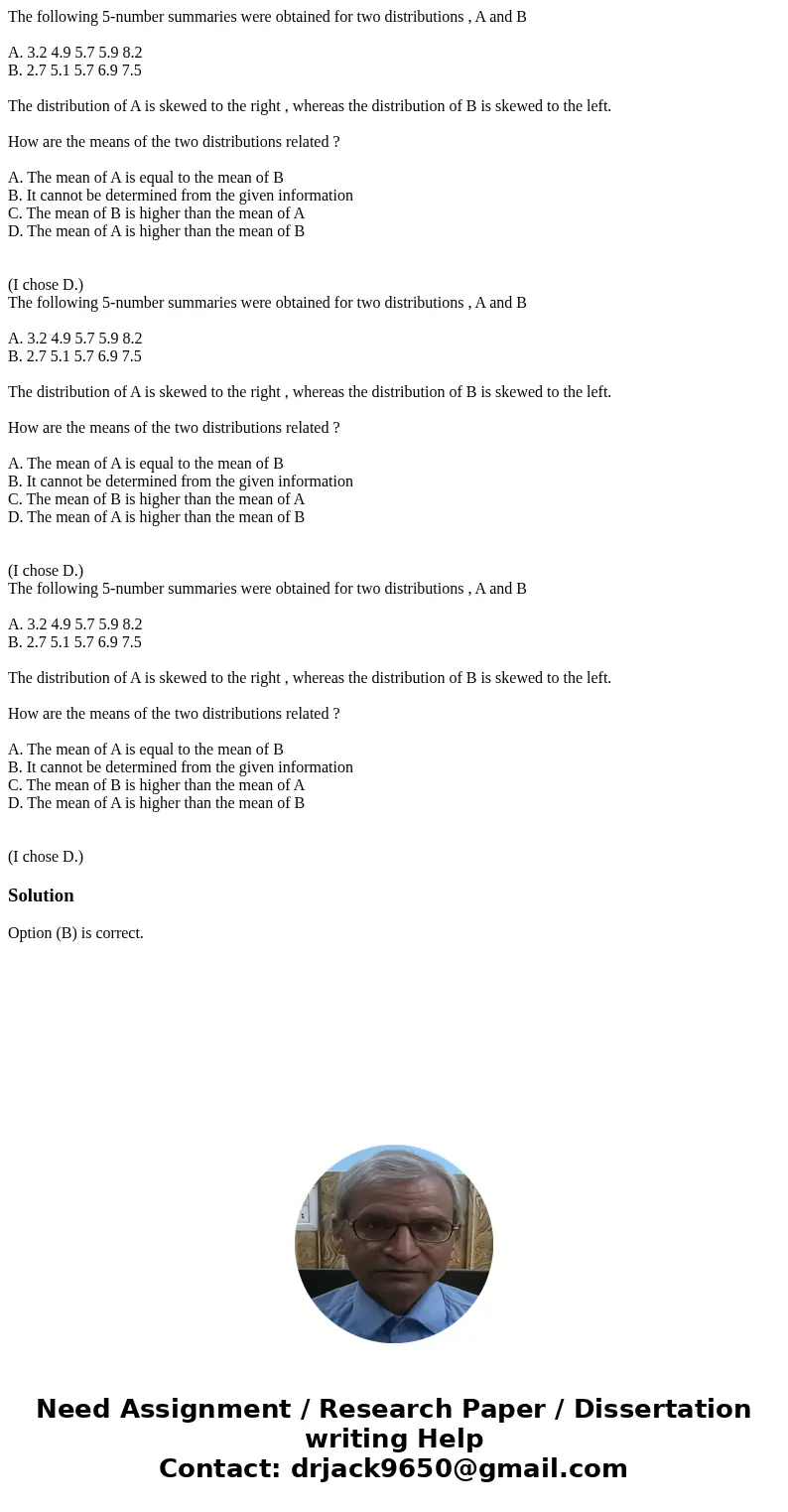  The following 5-number summaries were obtained for two distributions , A and B A. 3.2 4.9 5.7 5.9 8.2 B. 2.7 5.1 5.7 6.9 7.5 The distribution of A is skewed to