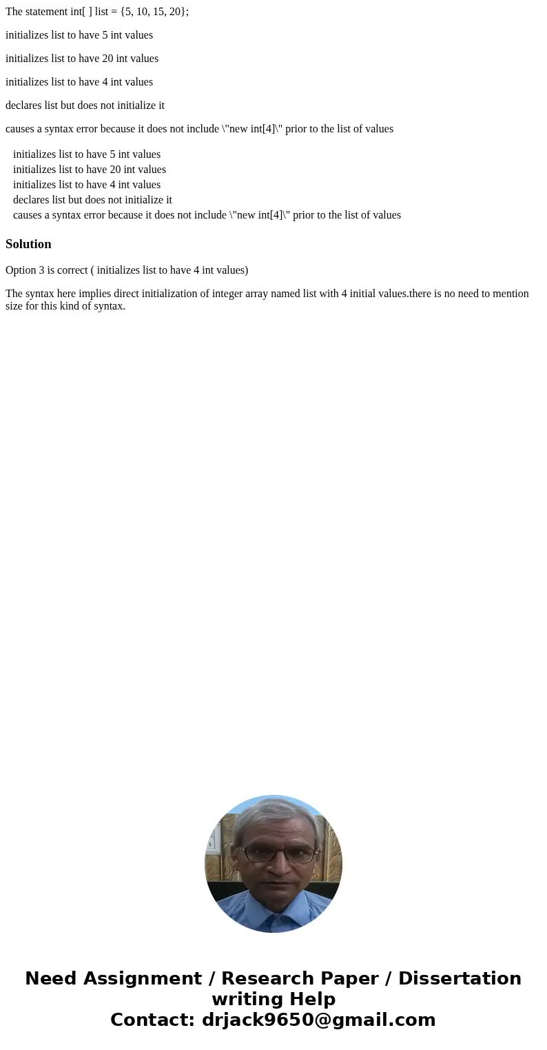 The statement int[ ] list = {5, 10, 15, 20}; initializes list to have 5 int values initializes list to have 20 int values initializes list to have 4 int values 