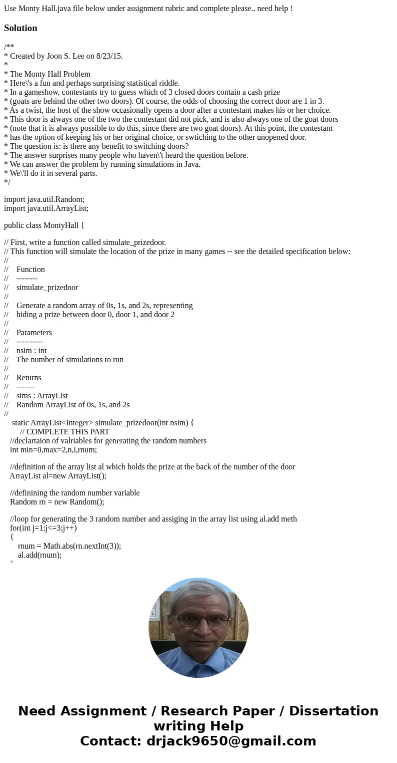 Use Monty Hall.java file below under assignment rubric and complete please.. need help !Solution/** * Created by Joon S. Lee on 8/23/15. * * The Monty Hall Prob Use Monty Hall.java file below under assignment rubric and complete please.. need help !Solution/** * Created by Joon S. Lee on 8/23/15. * * The Monty Hall Prob