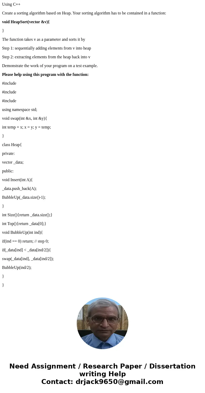 Using C++ Create a sorting algorithm based on Heap. Your sorting algorithm has to be contained in a function: void HeapSort(vector &v){ } The function takes Using C++ Create a sorting algorithm based on Heap. Your sorting algorithm has to be contained in a function: void HeapSort(vector &v){ } The function takes