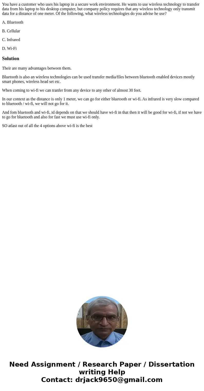 You have a customer who uses his laptop in a secure work environment. He wants to use wireless technology to transfer data from his laptop to his desktop comput