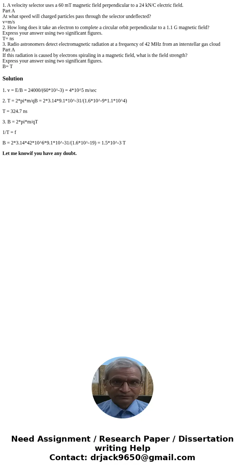 1. A velocity selector uses a 60 mT magnetic field perpendicular to a 24 kN/C electric field. Part A At what speed will charged particles pass through the selec 1. A velocity selector uses a 60 mT magnetic field perpendicular to a 24 kN/C electric field. Part A At what speed will charged particles pass through the selec