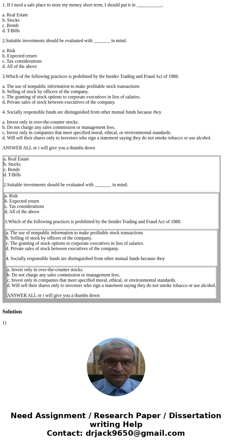 1. If I need a safe place to store my money short term, I should put it in ___________. a. Real Estate b. Stocks c. Bonds d. T-Bills 2.Suitable investments shou 1. If I need a safe place to store my money short term, I should put it in ___________. a. Real Estate b. Stocks c. Bonds d. T-Bills 2.Suitable investments shou