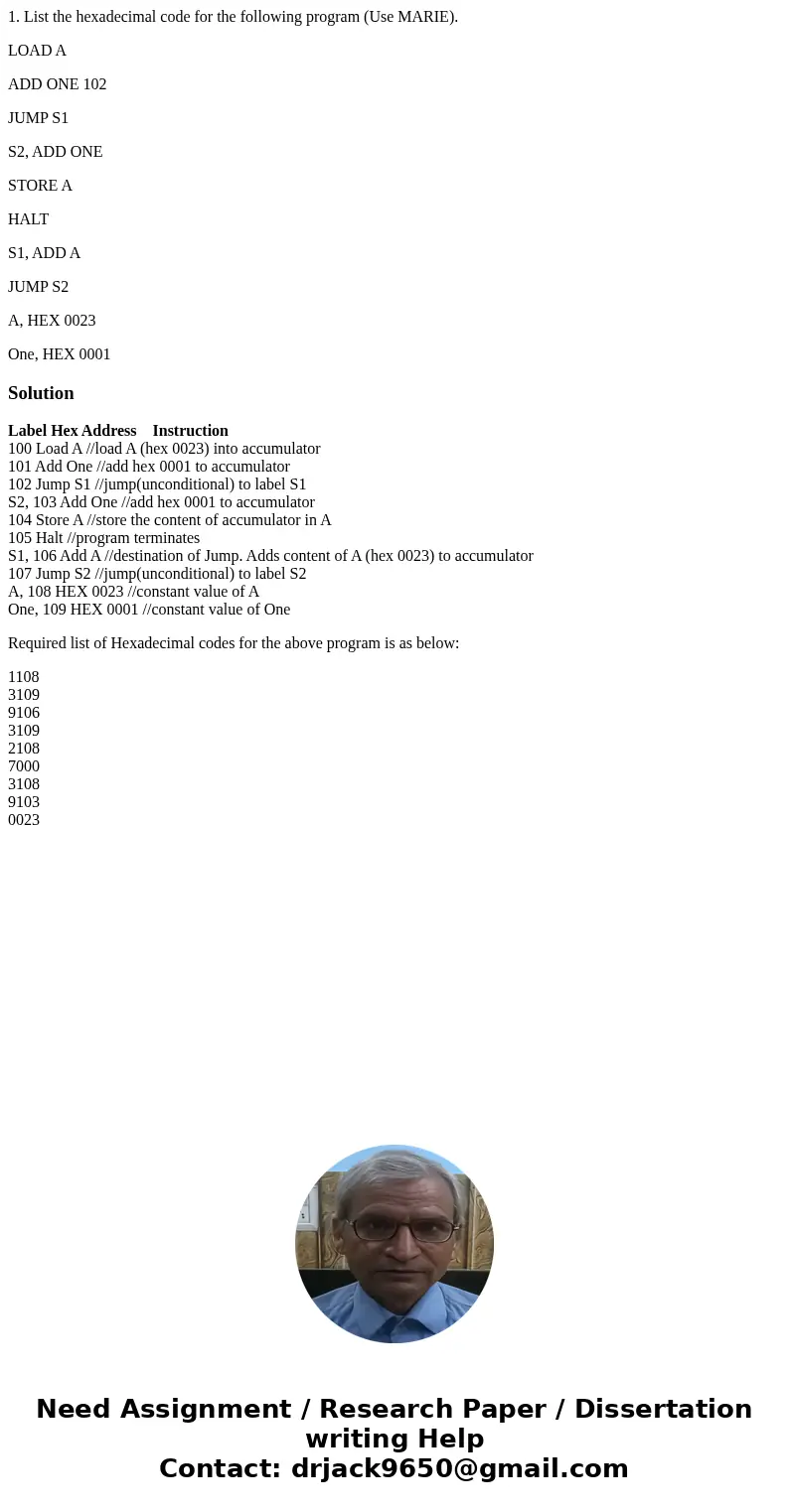 1. List the hexadecimal code for the following program (Use MARIE). LOAD A ADD ONE 102 JUMP S1 S2, ADD ONE STORE A HALT S1, ADD A JUMP S2 A, HEX 0023 One, HEX 0 1. List the hexadecimal code for the following program (Use MARIE). LOAD A ADD ONE 102 JUMP S1 S2, ADD ONE STORE A HALT S1, ADD A JUMP S2 A, HEX 0023 One, HEX 0