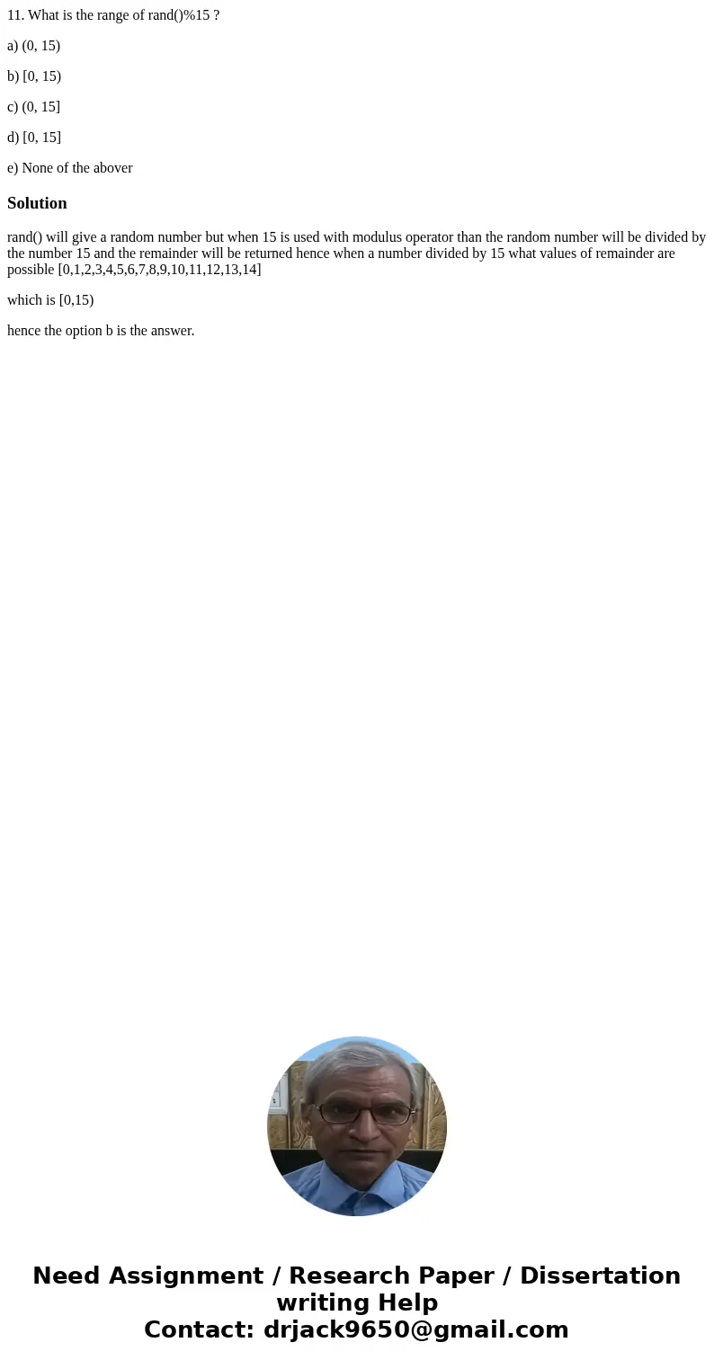 11. What is the range of rand()%15 ? a) (0, 15) b) [0, 15) c) (0, 15] d) [0, 15] e) None of the aboverSolutionrand() will give a random number but when 15 is us