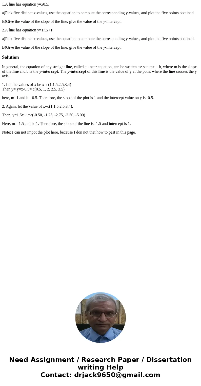 1.A line has equation y=x0.5. a)Pick five distinct x-values, use the equation to compute the corresponding y-values, and plot the five points obtained. B)Give t 1.A line has equation y=x0.5. a)Pick five distinct x-values, use the equation to compute the corresponding y-values, and plot the five points obtained. B)Give t