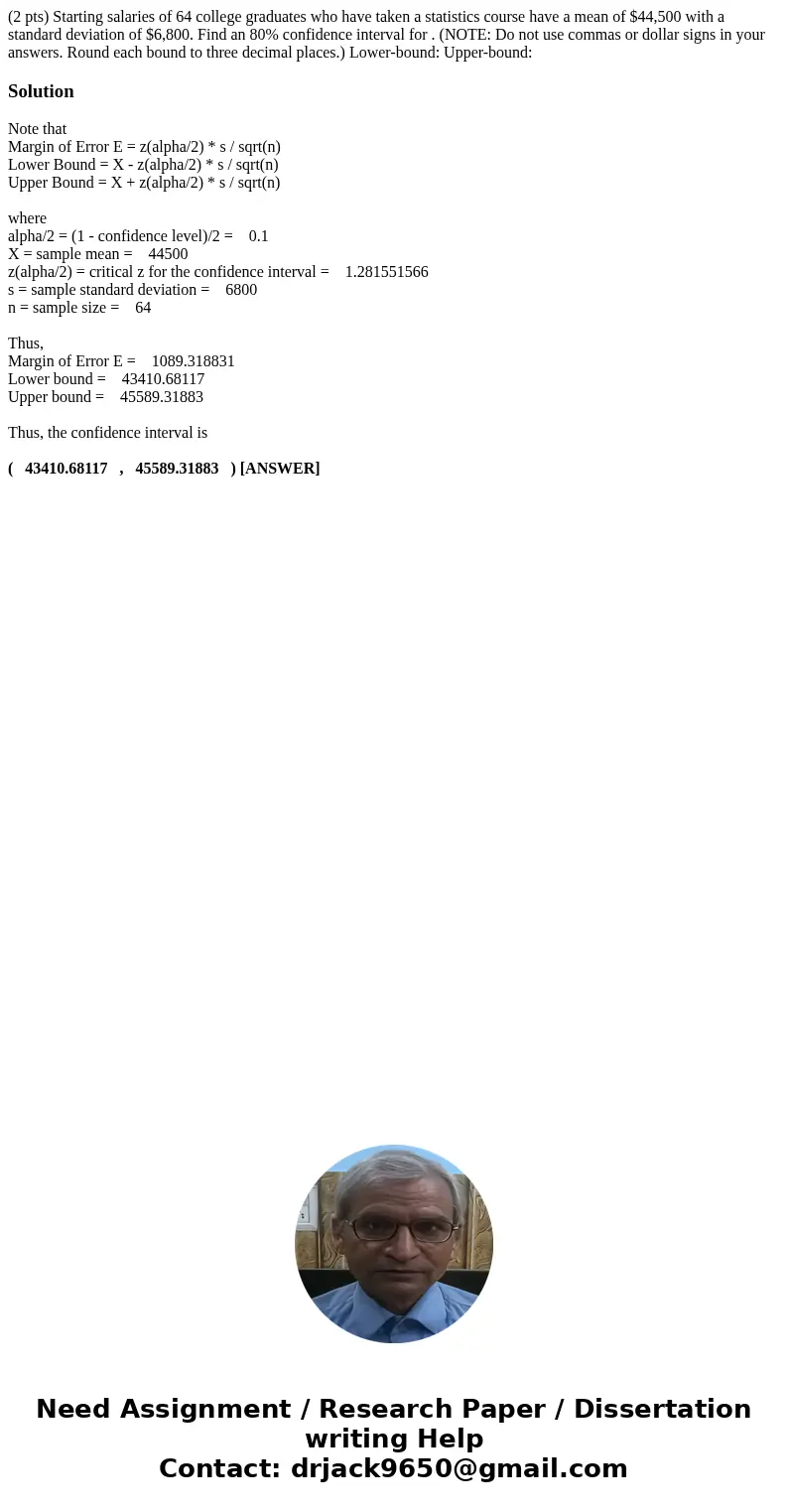 (2 pts) Starting salaries of 64 college graduates who have taken a statistics course have a mean of $44,500 with a standard deviation of $6,800. Find an 80% con (2 pts) Starting salaries of 64 college graduates who have taken a statistics course have a mean of $44,500 with a standard deviation of $6,800. Find an 80% con