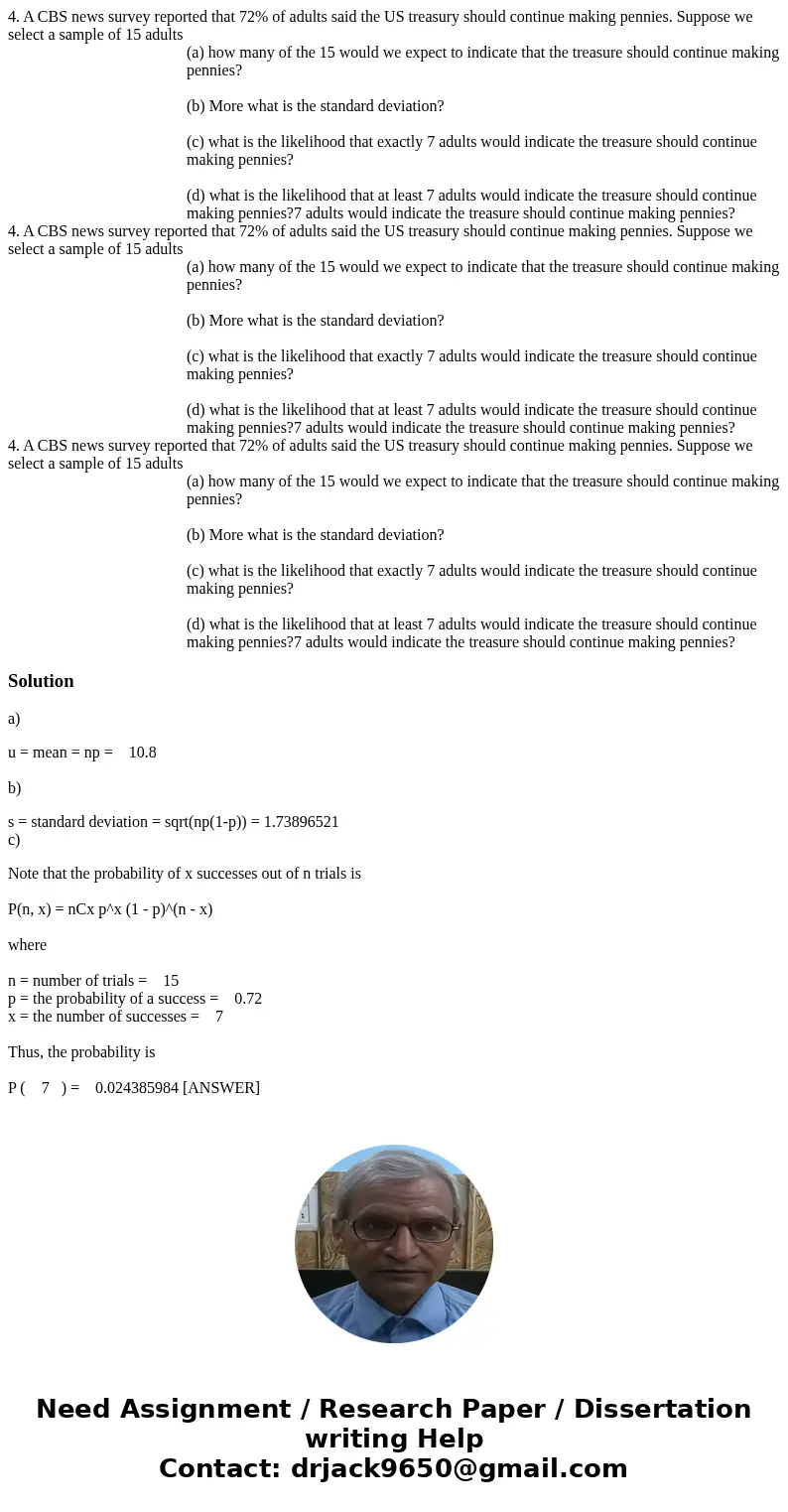  4. A CBS news survey reported that 72% of adults said the US treasury should continue making pennies. Suppose we select a sample of 15 adults (a) how many of t