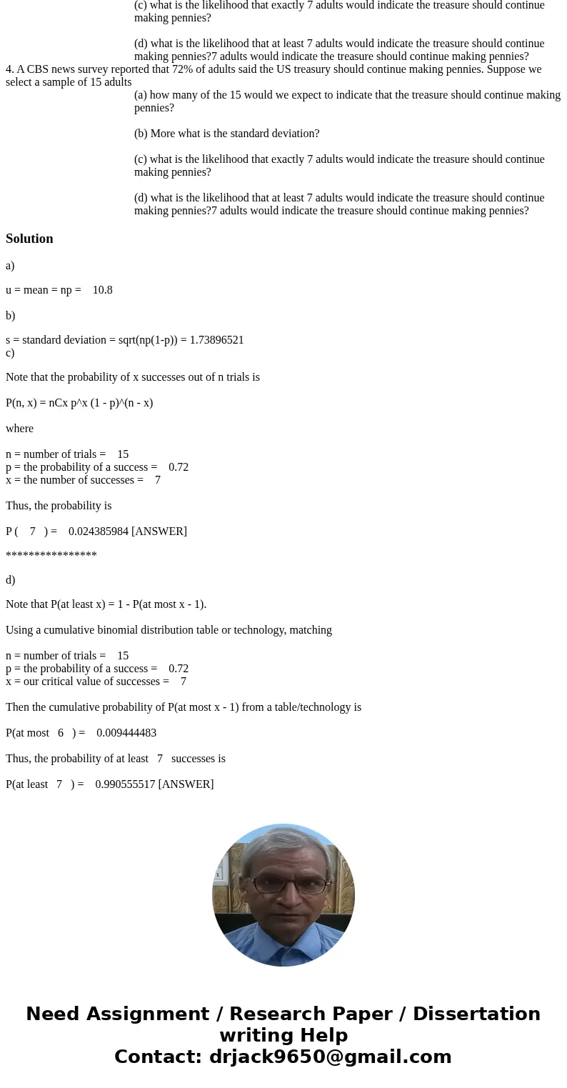  4. A CBS news survey reported that 72% of adults said the US treasury should continue making pennies. Suppose we select a sample of 15 adults (a) how many of t