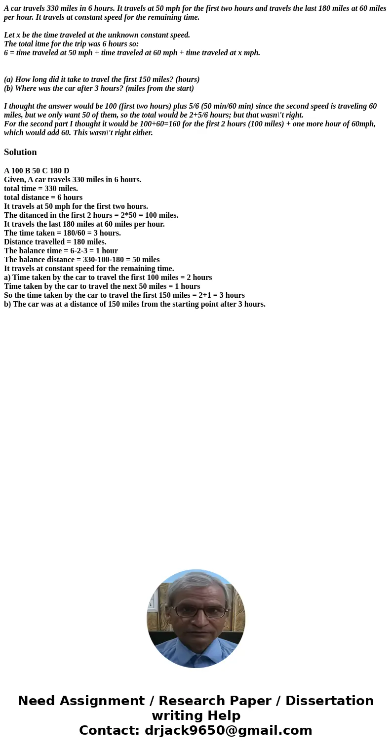 A car travels 330 miles in 6 hours. It travels at 50 mph for the first two hours and travels the last 180 miles at 60 miles per hour. It travels at constant spe A car travels 330 miles in 6 hours. It travels at 50 mph for the first two hours and travels the last 180 miles at 60 miles per hour. It travels at constant spe
