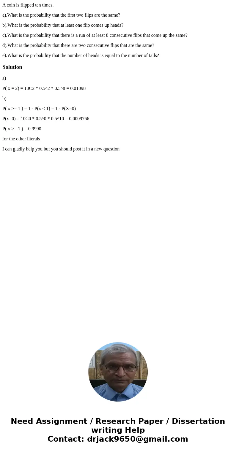 A coin is flipped ten times. a).What is the probability that the first two flips are the same? b).What is the probability that at least one flip comes up heads? A coin is flipped ten times. a).What is the probability that the first two flips are the same? b).What is the probability that at least one flip comes up heads?