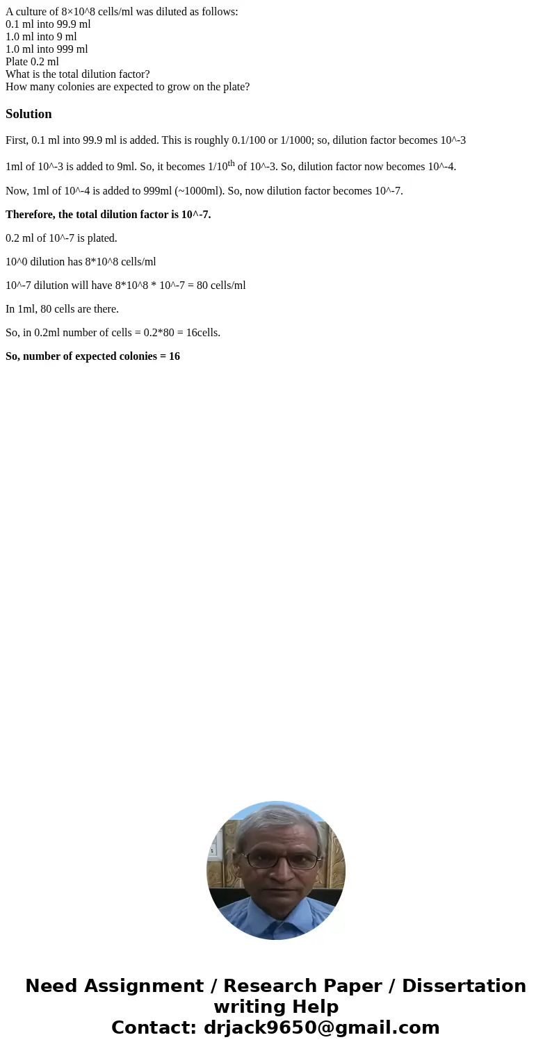 A culture of 8×10^8 cells/ml was diluted as follows: 0.1 ml into 99.9 ml 1.0 ml into 9 ml 1.0 ml into 999 ml Plate 0.2 ml What is the total dilution factor? How A culture of 8×10^8 cells/ml was diluted as follows: 0.1 ml into 99.9 ml 1.0 ml into 9 ml 1.0 ml into 999 ml Plate 0.2 ml What is the total dilution factor? How