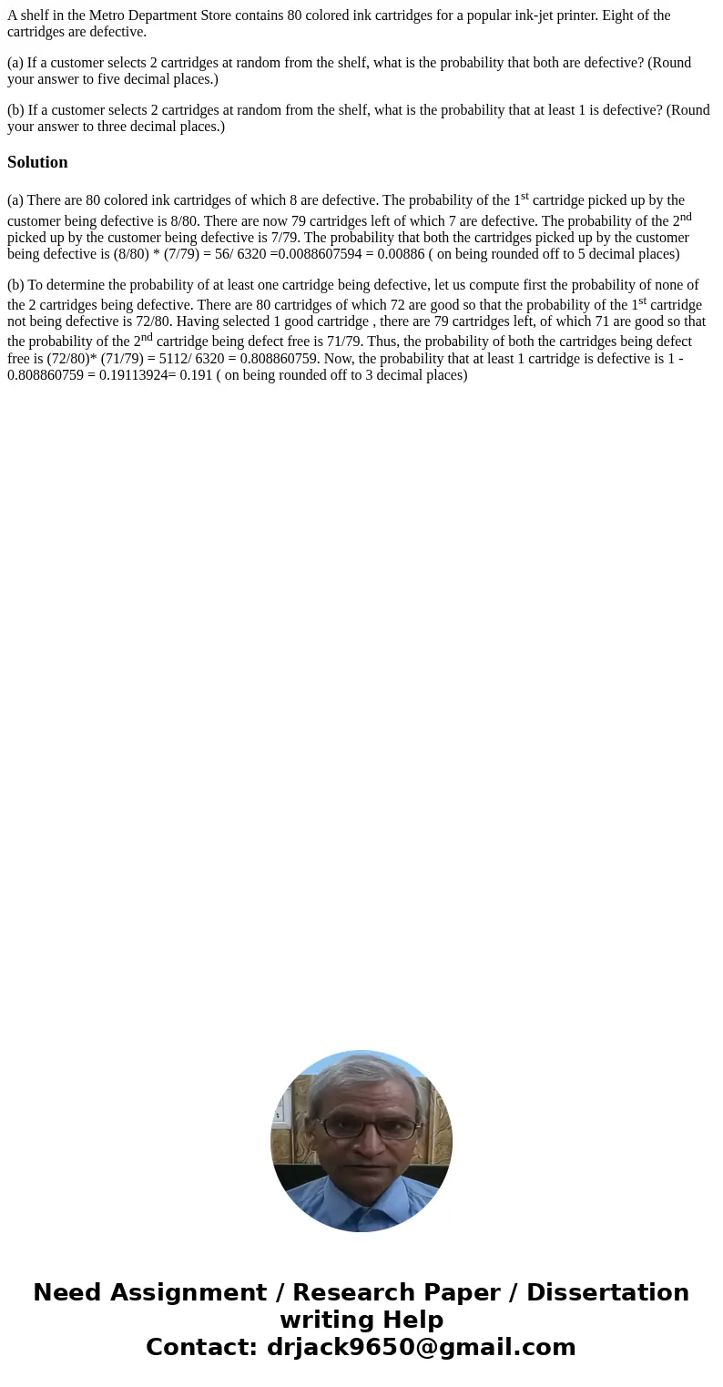 A shelf in the Metro Department Store contains 80 colored ink cartridges for a popular ink-jet printer. Eight of the cartridges are defective. (a) If a customer A shelf in the Metro Department Store contains 80 colored ink cartridges for a popular ink-jet printer. Eight of the cartridges are defective. (a) If a customer