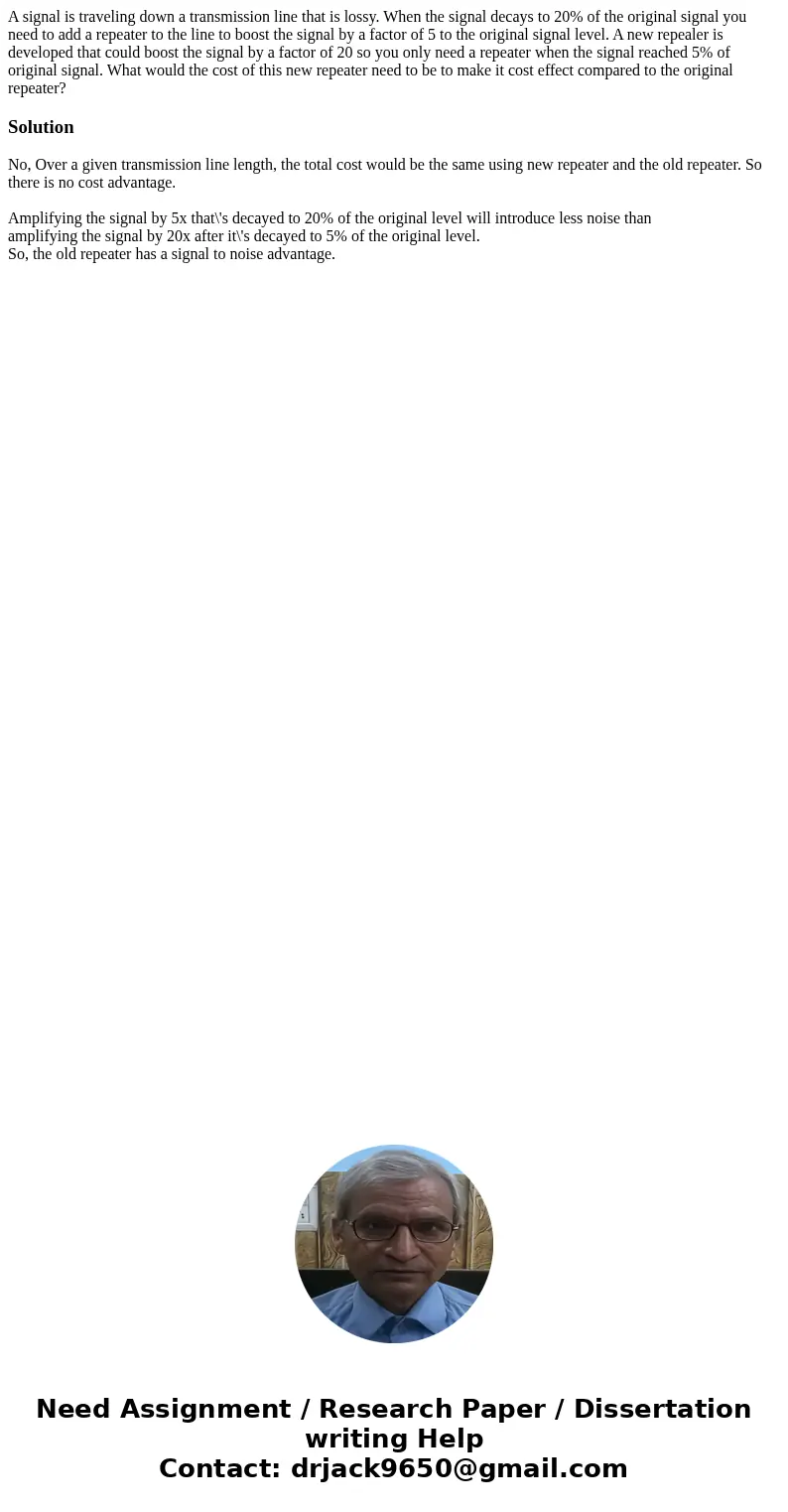 A signal is traveling down a transmission line that is lossy. When the signal decays to 20% of the original signal you need to add a repeater to the line to bo  A signal is traveling down a transmission line that is lossy. When the signal decays to 20% of the original signal you need to add a repeater to the line to bo