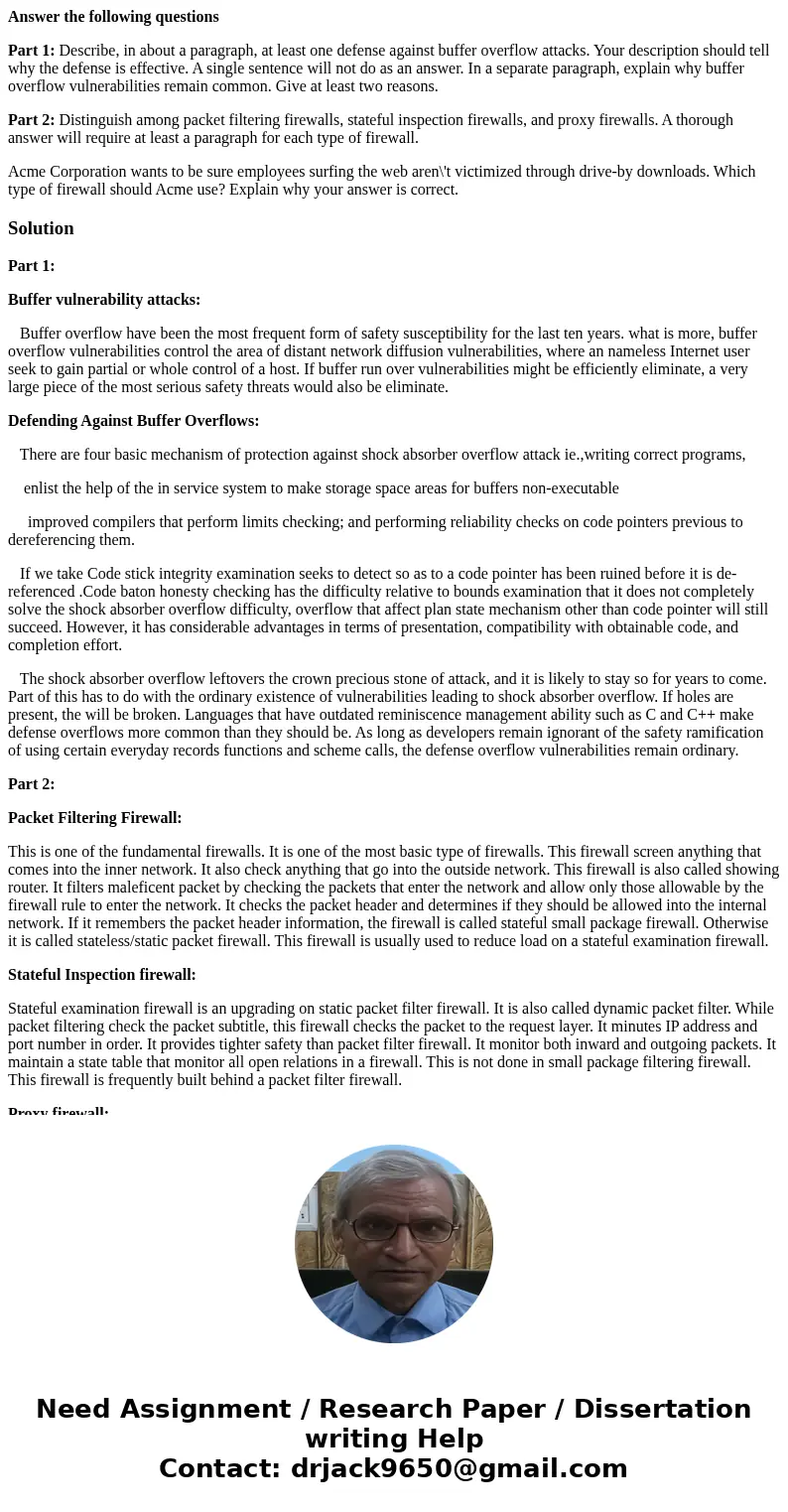Answer the following questions Part 1: Describe, in about a paragraph, at least one defense against buffer overflow attacks. Your description should tell why th Answer the following questions Part 1: Describe, in about a paragraph, at least one defense against buffer overflow attacks. Your description should tell why th