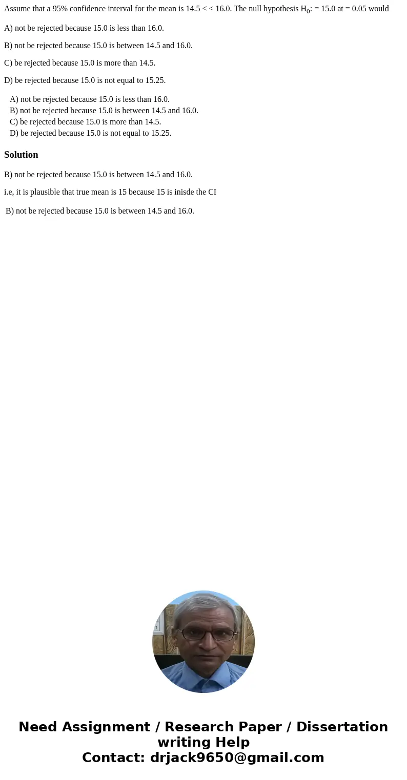 Assume that a 95% confidence interval for the mean is 14.5 < < 16.0. The null hypothesis H0: = 15.0 at = 0.05 would A) not be rejected because 15.0 is les Assume that a 95% confidence interval for the mean is 14.5 < < 16.0. The null hypothesis H0: = 15.0 at = 0.05 would A) not be rejected because 15.0 is les