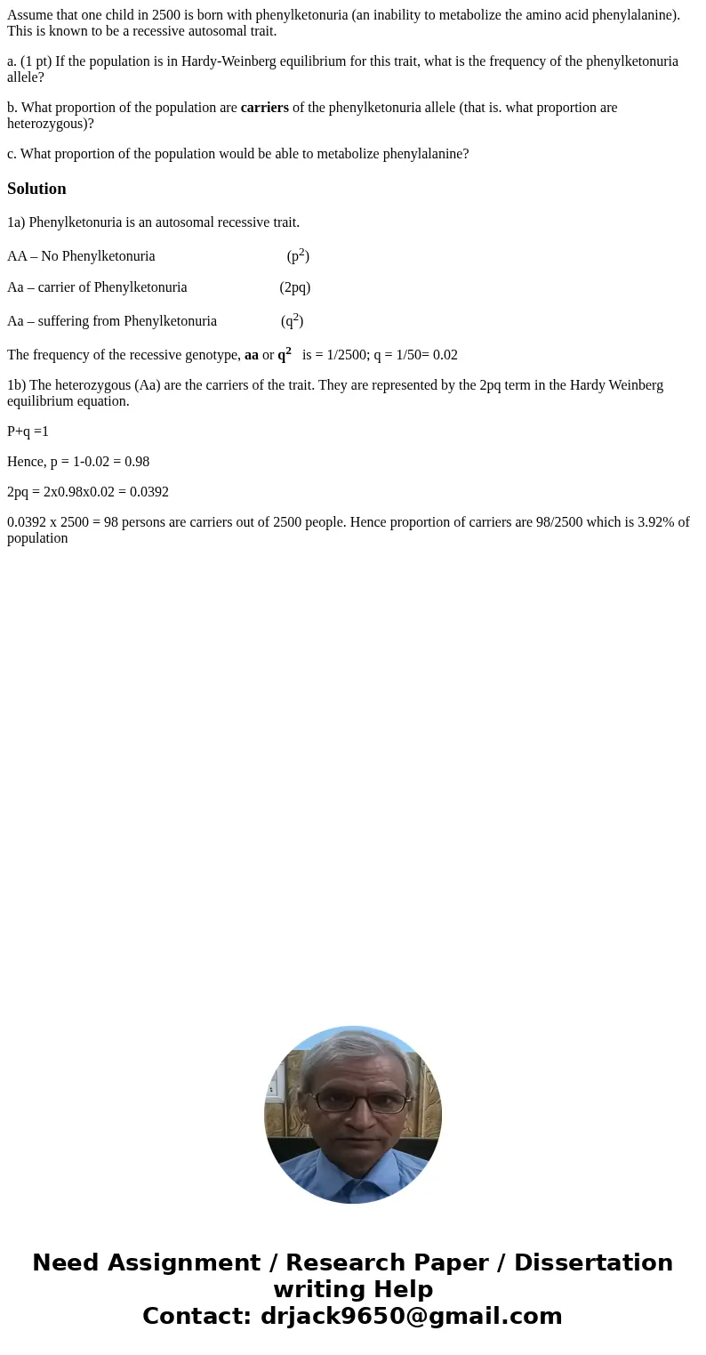 Assume that one child in 2500 is born with phenylketonuria (an inability to metabolize the amino acid phenylalanine). This is known to be a recessive autosomal  Assume that one child in 2500 is born with phenylketonuria (an inability to metabolize the amino acid phenylalanine). This is known to be a recessive autosomal