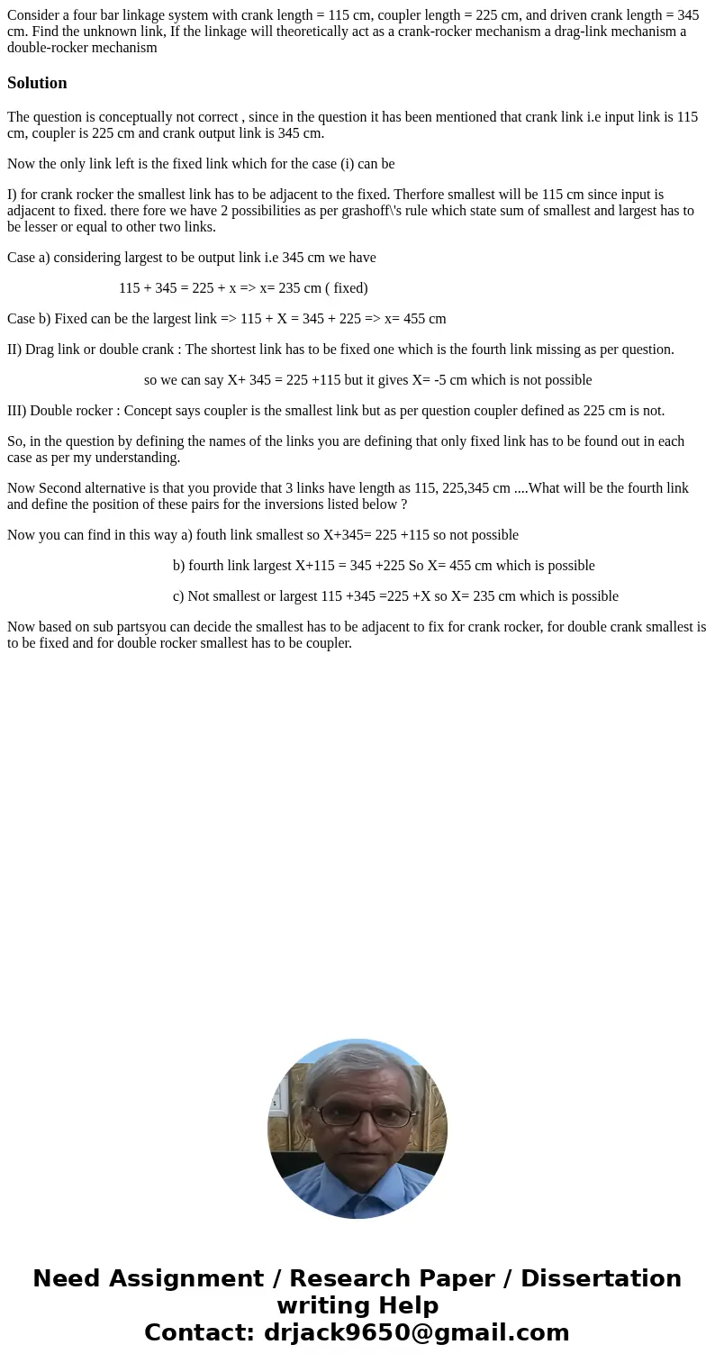  Consider a four bar linkage system with crank length = 115 cm, coupler length = 225 cm, and driven crank length = 345 cm. Find the unknown link, If the linkage