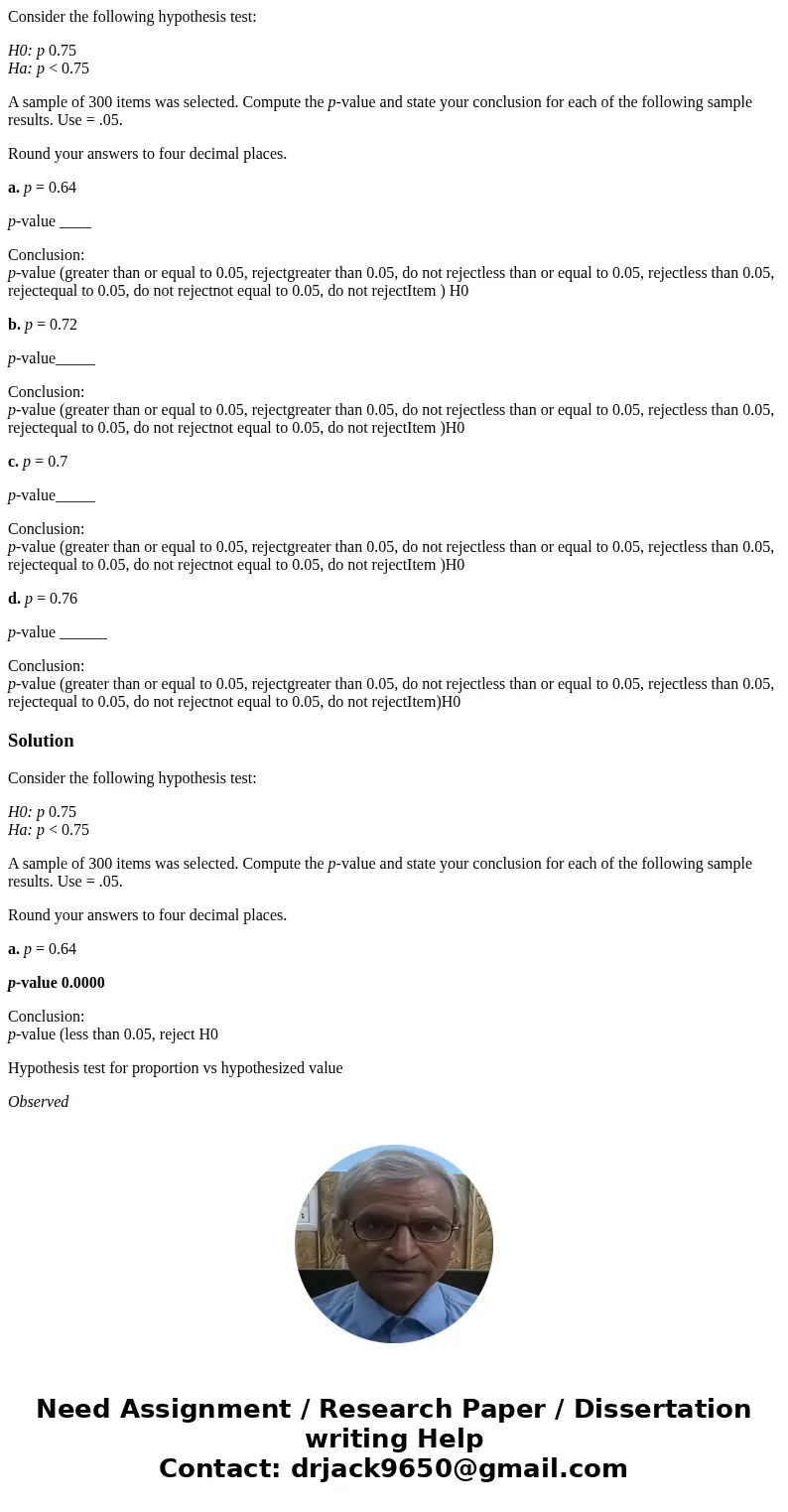Consider the following hypothesis test: H0: p 0.75 Ha: p < 0.75 A sample of 300 items was selected. Compute the p-value and state your conclusion for each of