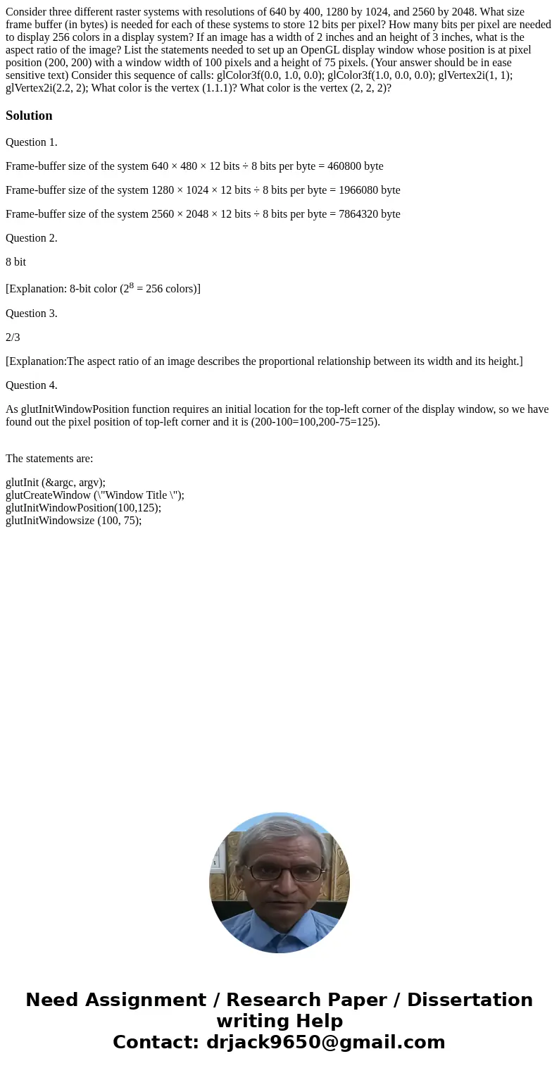 Consider three different raster systems with resolutions of 640 by 400, 1280 by 1024, and 2560 by 2048. What size frame buffer (in bytes) is needed for each of  Consider three different raster systems with resolutions of 640 by 400, 1280 by 1024, and 2560 by 2048. What size frame buffer (in bytes) is needed for each of