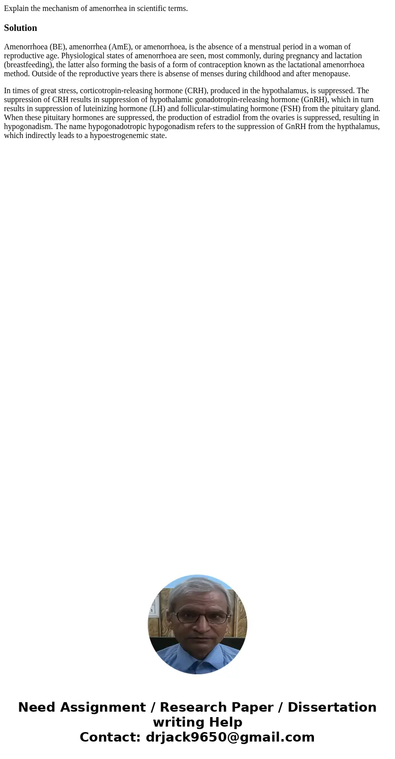 Explain the mechanism of amenorrhea in scientific terms.SolutionAmenorrhoea (BE), amenorrhea (AmE), or amenorrhoea, is the absence of a menstrual period in a wo
