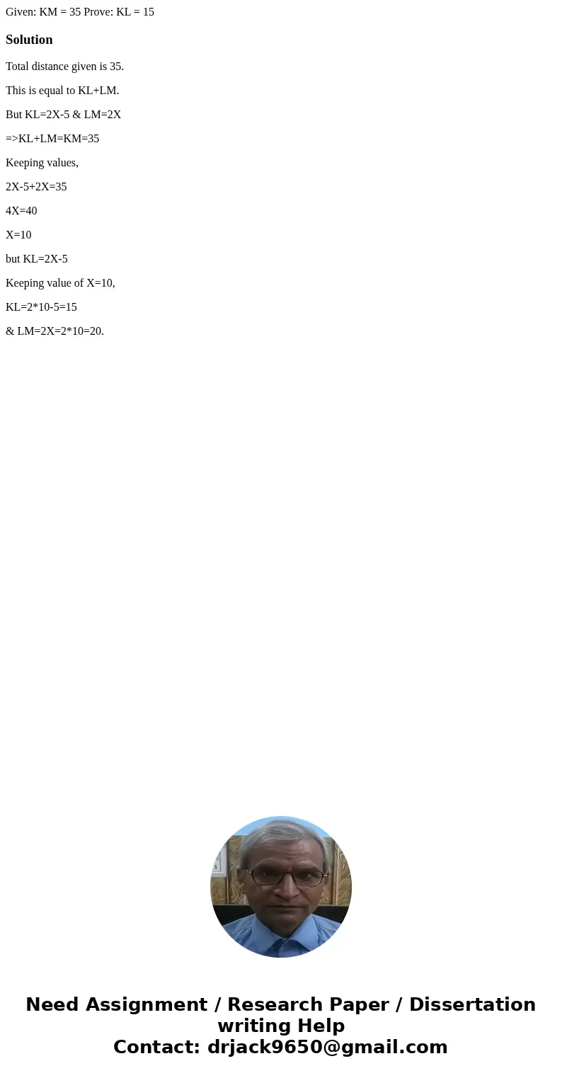 Given: KM = 35 Prove: KL = 15 SolutionTotal distance given is 35. This is equal to KL+LM. But KL=2X-5 & LM=2X =>KL+LM=KM=35 Keeping values, 2X-5+2X=35 4  Given: KM = 35 Prove: KL = 15 SolutionTotal distance given is 35. This is equal to KL+LM. But KL=2X-5 & LM=2X =>KL+LM=KM=35 Keeping values, 2X-5+2X=35 4