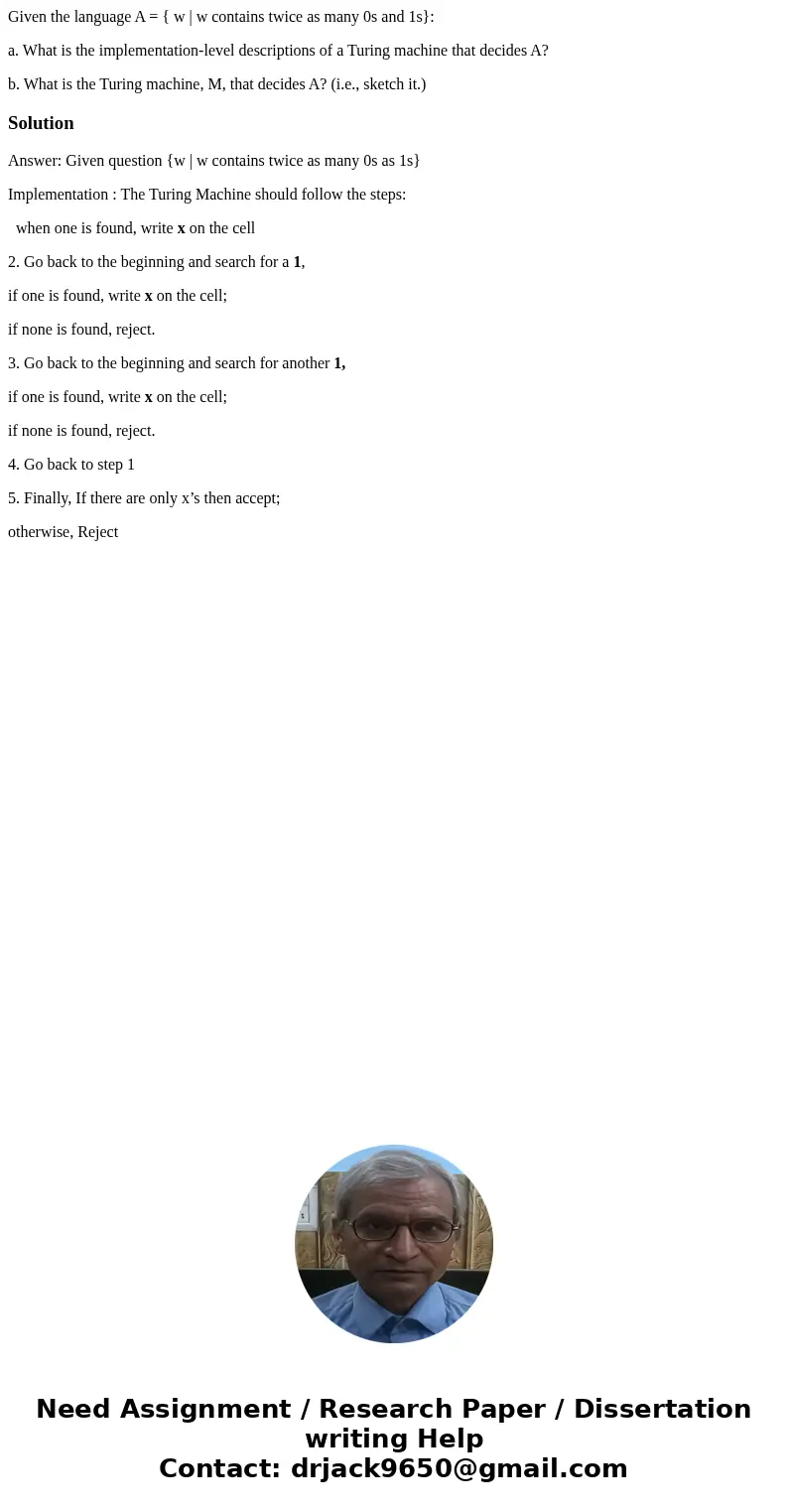 Given the language A = { w | w contains twice as many 0s and 1s}: a. What is the implementation-level descriptions of a Turing machine that decides A? b. What i