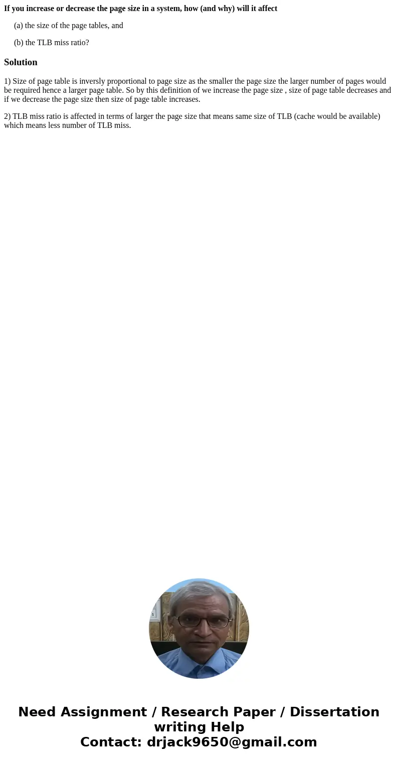 If you increase or decrease the page size in a system, how (and why) will it affect (a) the size of the page tables, and (b) the TLB miss ratio?Solution1) Size 