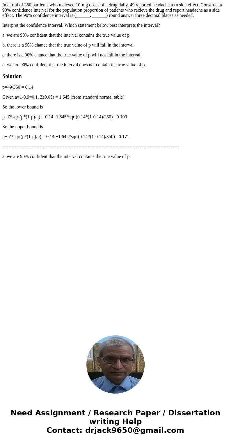 In a trial of 350 partients who recieved 10-mg doses of a drug daily, 49 reported headache as a side effect. Construct a 90% confidence interval for the populat In a trial of 350 partients who recieved 10-mg doses of a drug daily, 49 reported headache as a side effect. Construct a 90% confidence interval for the populat