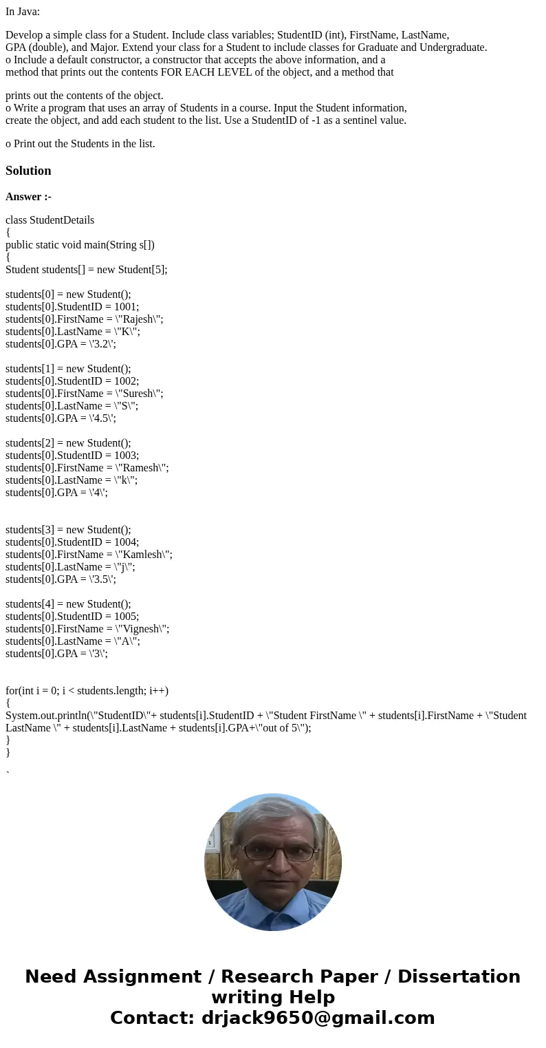In Java: Develop a simple class for a Student. Include class variables; StudentID (int), FirstName, LastName, GPA (double), and Major. Extend your class for a S In Java: Develop a simple class for a Student. Include class variables; StudentID (int), FirstName, LastName, GPA (double), and Major. Extend your class for a S
