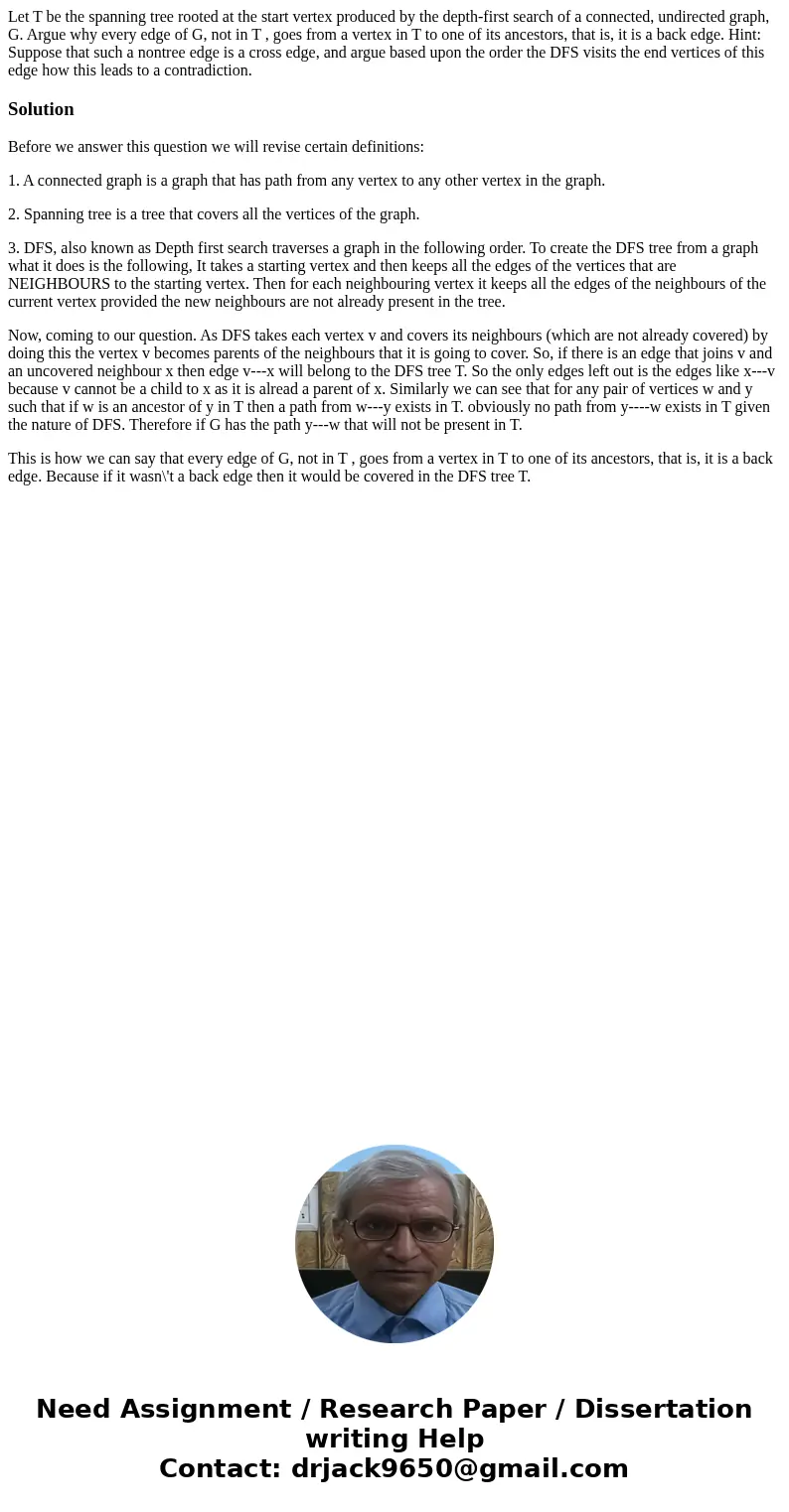 Let T be the spanning tree rooted at the start vertex produced by the depth-first search of a connected, undirected graph, G. Argue why every edge of G, not in 