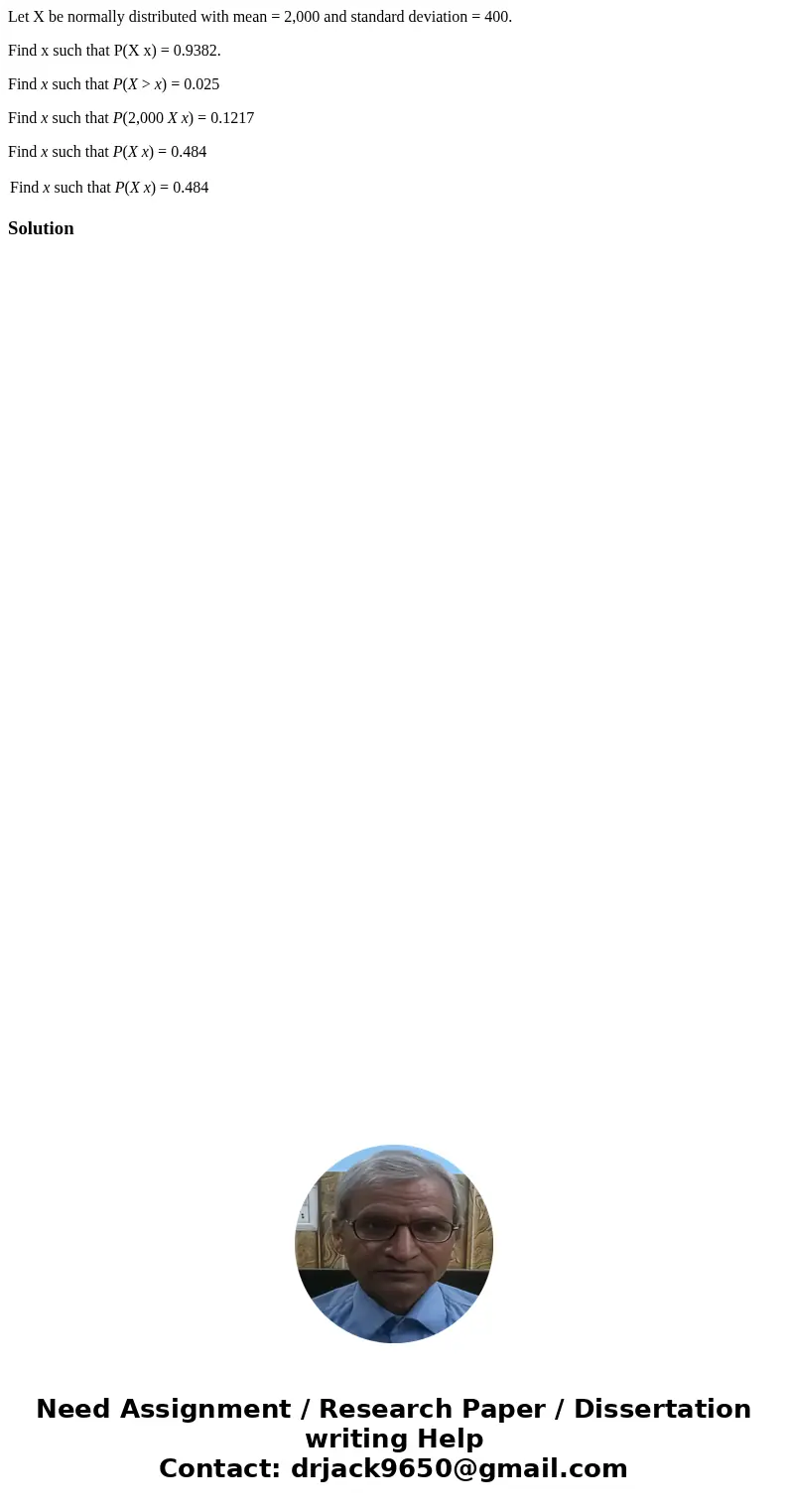 Let X be normally distributed with mean = 2,000 and standard deviation = 400. Find x such that P(X x) = 0.9382. Find x such that P(X > x) = 0.025 Find x such Let X be normally distributed with mean = 2,000 and standard deviation = 400. Find x such that P(X x) = 0.9382. Find x such that P(X > x) = 0.025 Find x such