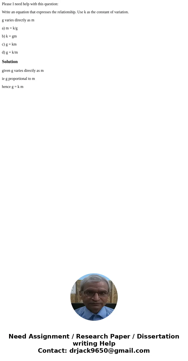 Please I need help with this question: Write an equation that expresses the relationship. Use k as the constant of variation. g varies directly as m a) m = k/g  Please I need help with this question: Write an equation that expresses the relationship. Use k as the constant of variation. g varies directly as m a) m = k/g
