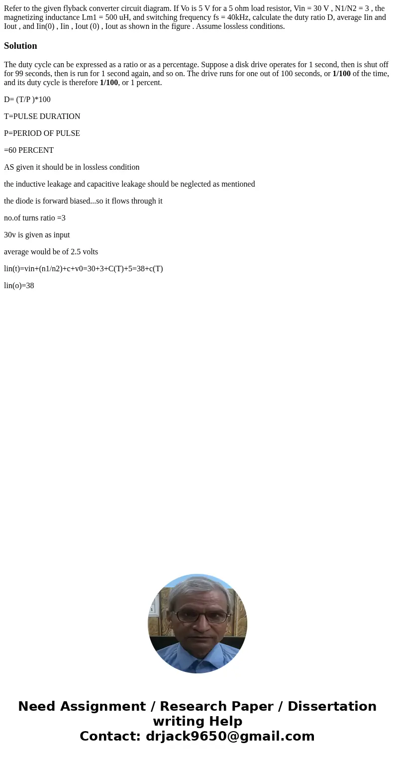 Refer to the given flyback converter circuit diagram. If Vo is 5 V for a 5 ohm load resistor, Vin = 30 V , N1/N2 = 3 , the magnetizing inductance Lm1 = 500 uH,  Refer to the given flyback converter circuit diagram. If Vo is 5 V for a 5 ohm load resistor, Vin = 30 V , N1/N2 = 3 , the magnetizing inductance Lm1 = 500 uH,
