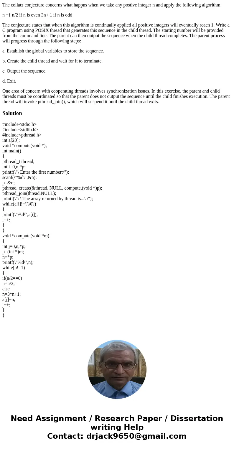 The collatz conjecture concerns what happns when we take any postive integer n and apply the following algorithm: n ={ n/2 if n is even 3n+ 1 if n is odd The co